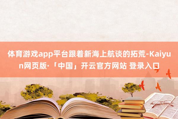 体育游戏app平台跟着新海上航谈的拓荒-Kaiyun网页版·「中国」开云官方网站 登录入口