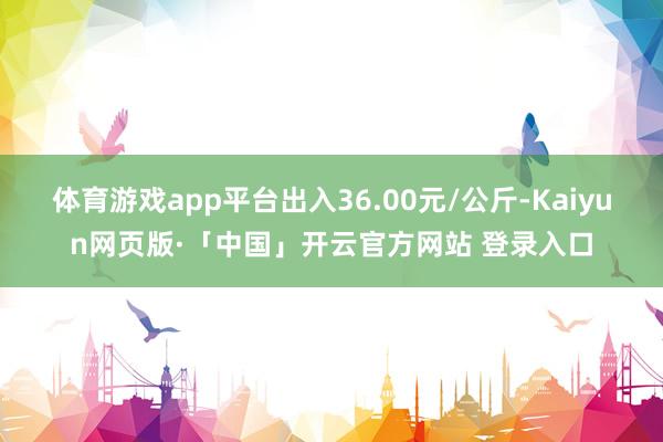 体育游戏app平台出入36.00元/公斤-Kaiyun网页版·「中国」开云官方网站 登录入口