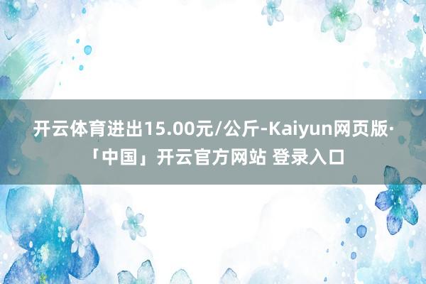 开云体育进出15.00元/公斤-Kaiyun网页版·「中国」开云官方网站 登录入口