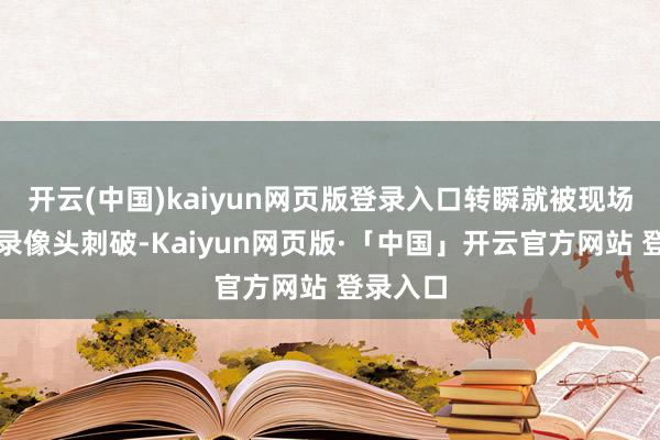 开云(中国)kaiyun网页版登录入口转瞬就被现场密布的录像头刺破-Kaiyun网页版·「中国」开云官方网站 登录入口