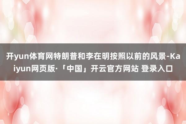 开yun体育网特朗普和李在明按照以前的风景-Kaiyun网页版·「中国」开云官方网站 登录入口