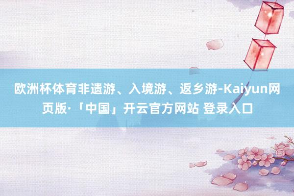 欧洲杯体育非遗游、入境游、返乡游-Kaiyun网页版·「中国」开云官方网站 登录入口