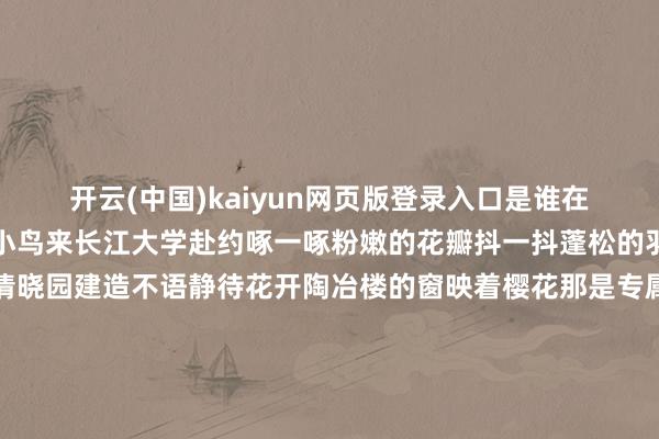 开云(中国)kaiyun网页版登录入口是谁在枝端唱歌正本是可人的小鸟来长江大学赴约啄一啄粉嫩的花瓣抖一抖蓬松的羽毛把灵动的音符洒满清晓园建造不语静待花开陶冶楼的窗映着樱花那是专属于春天的镜头感这些唯好意思的隆盛被定格在一张张胶片中是长江大学春日的特有回忆细雨初歇 万物如洗粉白色的花瓣飘落吻在水光潋滟的涟漪之上片片樱花在水中荡漾雨后的海棠愈发红艳雨滴从花瓣滑落谱成一首流动的诗夜晚中的暗香更显空灵将长江大学的梦幻齐染成了樱花色湖风送暖樱送春至知友湖畔的海棠也不甘闲适在春风中斗艳争辉良善的春光从枝杈间洒过也不惊扰樱花的招展呈现出一幅满溢盼望的图景春天的花儿们花期虽短可带来的回想绵长长至装下咱们的大学时光直到变作思念花开春至无论你身处何方长江大学的朵朵花儿耐久为你绽开-Kaiyun网页版·「中国」开云官方网站 登录入口