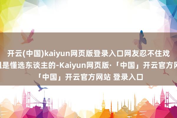 开云(中国)kaiyun网页版登录入口网友忍不住戏弄:
