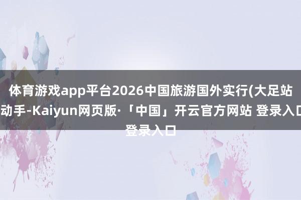 体育游戏app平台2026中国旅游国外实行(大足站)动手-Kaiyun网页版·「中国」开云官方网站 登录入口