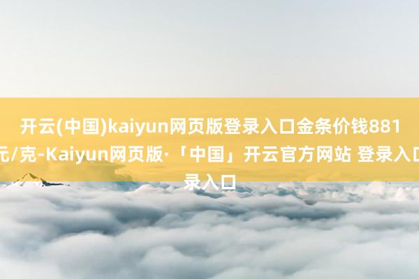 开云(中国)kaiyun网页版登录入口金条价钱881元/克-Kaiyun网页版·「中国」开云官方网站 登录入口