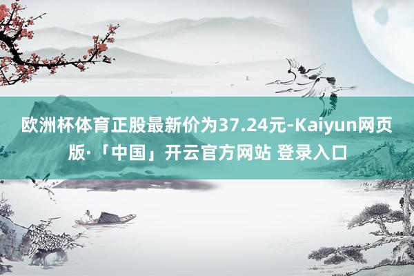 欧洲杯体育正股最新价为37.24元-Kaiyun网页版·「中国」开云官方网站 登录入口
