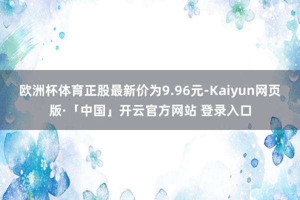 欧洲杯体育正股最新价为9.96元-Kaiyun网页版·「中国」开云官方网站 登录入口