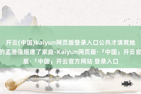 开云(中国)kaiyun网页版登录入口公共才清爽她早已与同是演员的孟浩强组建了家庭-Kaiyun网页版·「中国」开云官方网站 登录入口