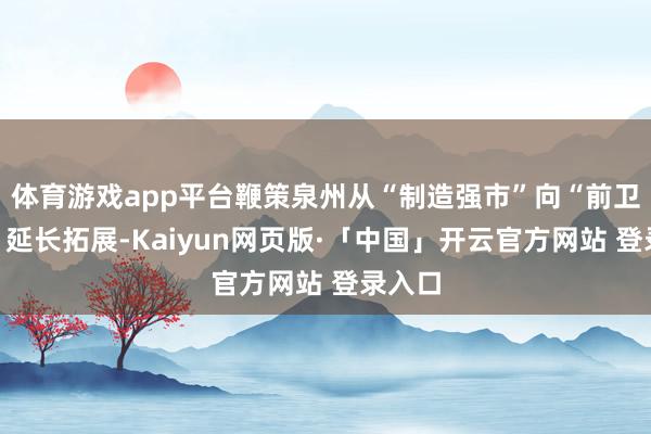 体育游戏app平台鞭策泉州从“制造强市”向“前卫之都”延长拓展-Kaiyun网页版·「中国」开云官方网站 登录入口