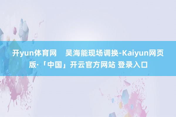 开yun体育网    吴海能现场调换-Kaiyun网页版·「中国」开云官方网站 登录入口