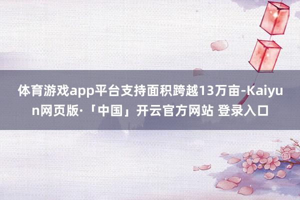 体育游戏app平台支持面积跨越13万亩-Kaiyun网页版·「中国」开云官方网站 登录入口