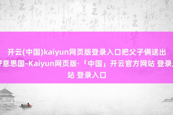 开云(中国)kaiyun网页版登录入口把父子俩送出了好意思国-Kaiyun网页版·「中国」开云官方网站 登录入口