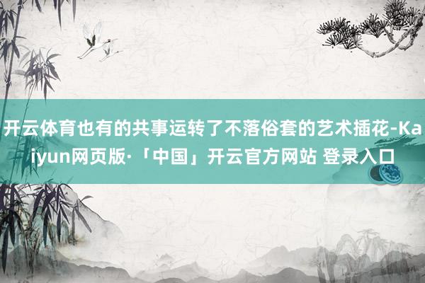 开云体育也有的共事运转了不落俗套的艺术插花-Kaiyun网页版·「中国」开云官方网站 登录入口