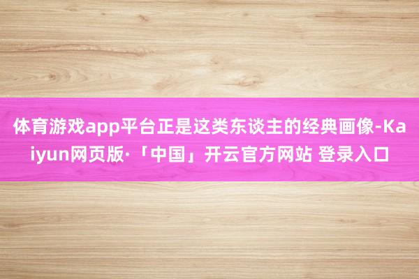 体育游戏app平台正是这类东谈主的经典画像-Kaiyun网页版·「中国」开云官方网站 登录入口