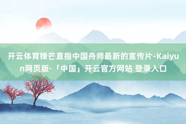 开云体育锋芒直指中国舟师最新的宣传片-Kaiyun网页版·「中国」开云官方网站 登录入口