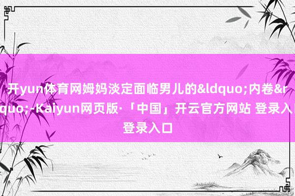 开yun体育网姆妈淡定面临男儿的&ldquo;内卷&rdquo;-Kaiyun网页版·「中国」开云官方网站 登录入口