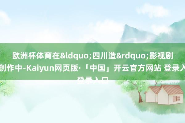 欧洲杯体育在&ldquo;四川造&rdquo;影视剧的创作中-Kaiyun网页版·「中国」开云官方网站 登录入口