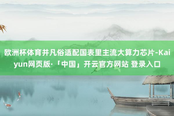 欧洲杯体育并凡俗适配国表里主流大算力芯片-Kaiyun网页版·「中国」开云官方网站 登录入口