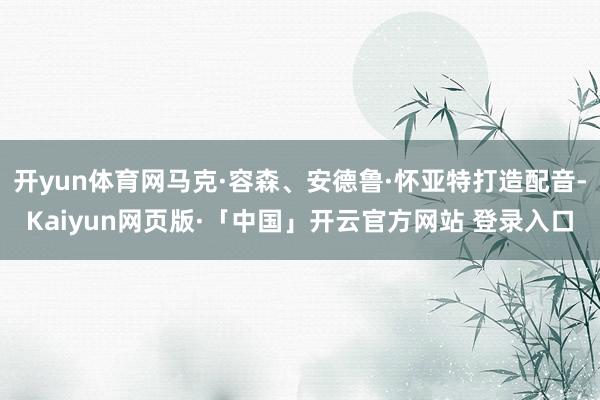 开yun体育网马克·容森、安德鲁·怀亚特打造配音-Kaiyun网页版·「中国」开云官方网站 登录入口