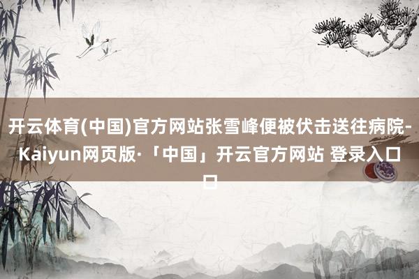 开云体育(中国)官方网站张雪峰便被伏击送往病院-Kaiyun网页版·「中国」开云官方网站 登录入口