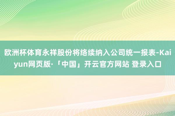欧洲杯体育永祥股份将络续纳入公司统一报表-Kaiyun网页版·「中国」开云官方网站 登录入口