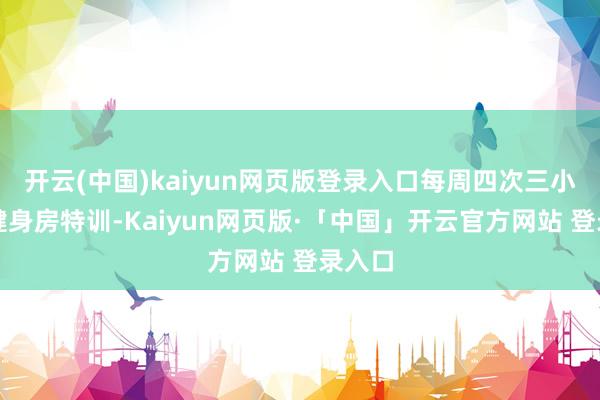 开云(中国)kaiyun网页版登录入口每周四次三小时的健身房特训-Kaiyun网页版·「中国」开云官方网站 登录入口