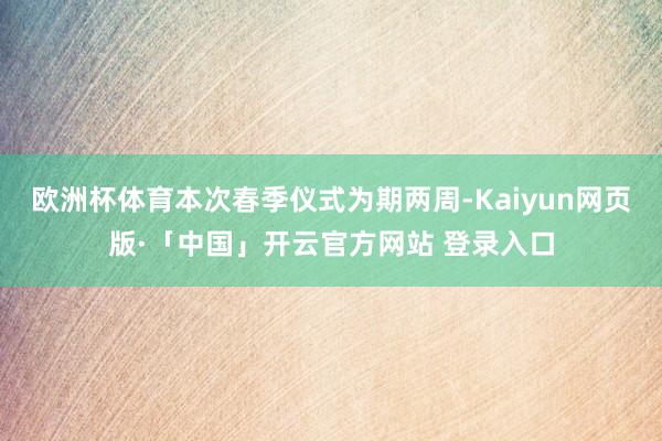 欧洲杯体育本次春季仪式为期两周-Kaiyun网页版·「中国」开云官方网站 登录入口