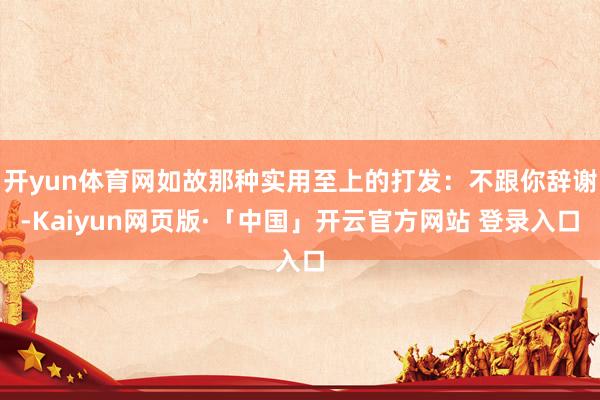 开yun体育网如故那种实用至上的打发：不跟你辞谢-Kaiyun网页版·「中国」开云官方网站 登录入口