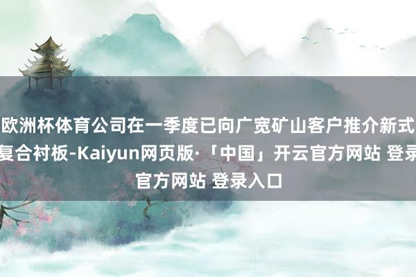 欧洲杯体育公司在一季度已向广宽矿山客户推介新式铸造复合衬板-Kaiyun网页版·「中国」开云官方网站 登录入口