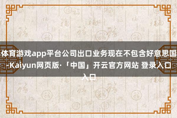 体育游戏app平台公司出口业务现在不包含好意思国-Kaiyun网页版·「中国」开云官方网站 登录入口