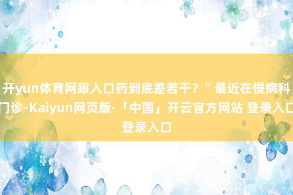开yun体育网跟入口药到底差若干？”最近在慢病科门诊-Kaiyun网页版·「中国」开云官方网站 登录入口