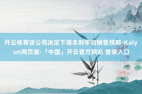 开云体育该公司决定下调本财年的销售预期-Kaiyun网页版·「中国」开云官方网站 登录入口