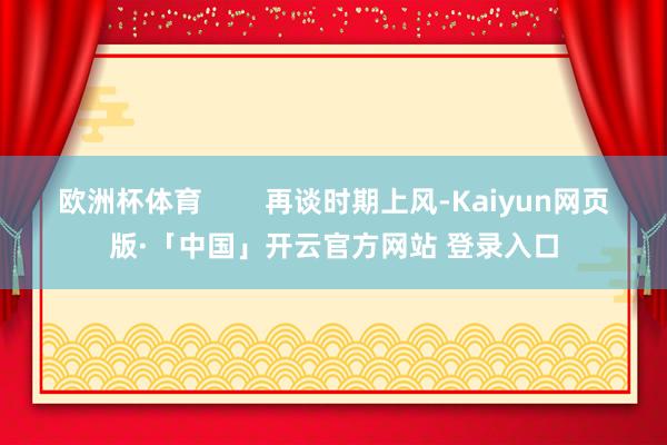 欧洲杯体育 再谈时期上风-Kaiyun网页版·「中国」开云官方网站 登录入口
