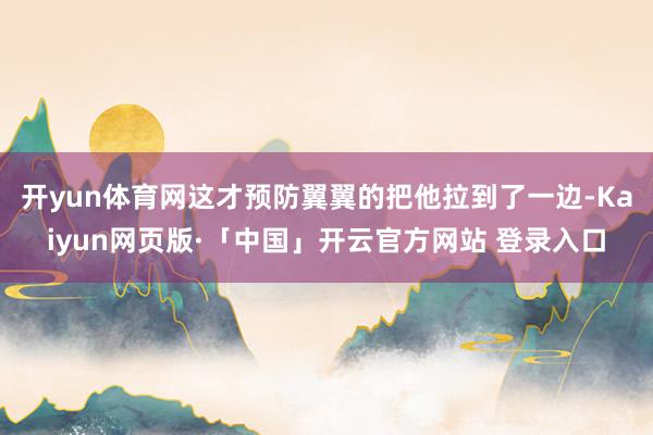 开yun体育网这才预防翼翼的把他拉到了一边-Kaiyun网页版·「中国」开云官方网站 登录入口