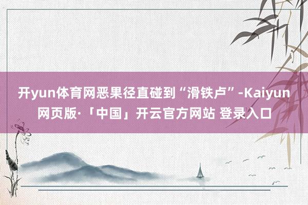 开yun体育网恶果径直碰到“滑铁卢”-Kaiyun网页版·「中国」开云官方网站 登录入口