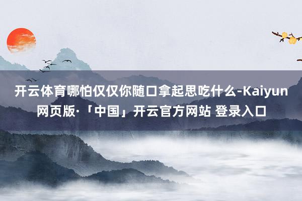 开云体育哪怕仅仅你随口拿起思吃什么-Kaiyun网页版·「中国」开云官方网站 登录入口