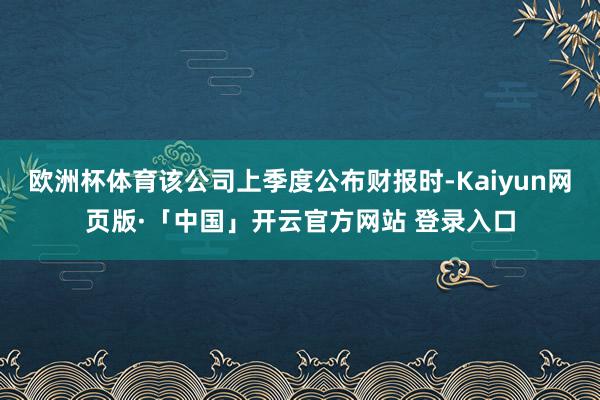 欧洲杯体育该公司上季度公布财报时-Kaiyun网页版·「中国」开云官方网站 登录入口