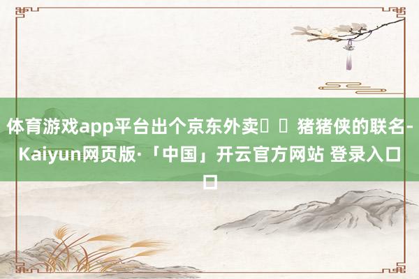 体育游戏app平台出个京东外卖✖️猪猪侠的联名-Kaiyun网页版·「中国」开云官方网站 登录入口