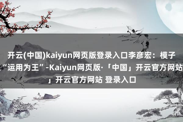 开云(中国)kaiyun网页版登录入口李彦宏：模子有许多 但“运用为王”-Kaiyun网页版·「中国」开云官方网站 登录入口