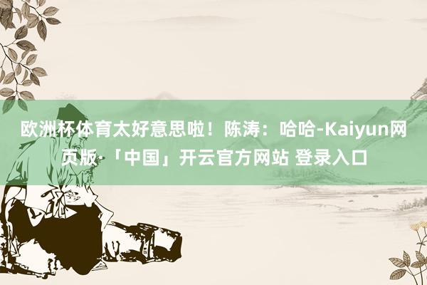 欧洲杯体育太好意思啦！陈涛：哈哈-Kaiyun网页版·「中国」开云官方网站 登录入口