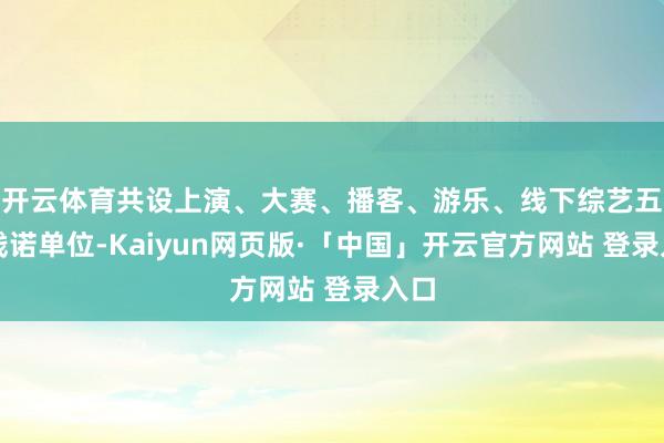 开云体育共设上演、大赛、播客、游乐、线下综艺五大践诺单位-Kaiyun网页版·「中国」开云官方网站 登录入口