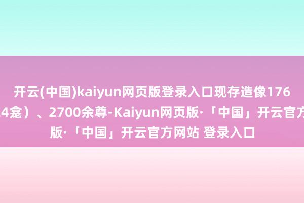 开云(中国)kaiyun网页版登录入口现存造像176龛（其中瘗窟24龛）、2700余尊-Kaiyun网页版·「中国」开云官方网站 登录入口
