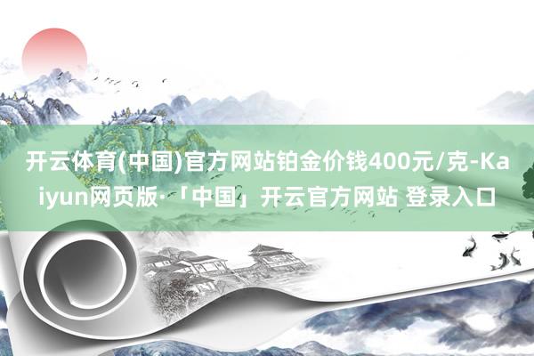 开云体育(中国)官方网站铂金价钱400元/克-Kaiyun网页版·「中国」开云官方网站 登录入口