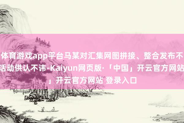 体育游戏app平台马某对汇集网图拼接、整合发布不实信息的活动供认不讳-Kaiyun网页版·「中国」开云官方网站 登录入口