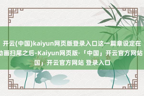 开云(中国)kaiyun网页版登录入口这一篇章设定在 Super 动画扫尾之后-Kaiyun网页版·「中国」开云官方网站 登录入口