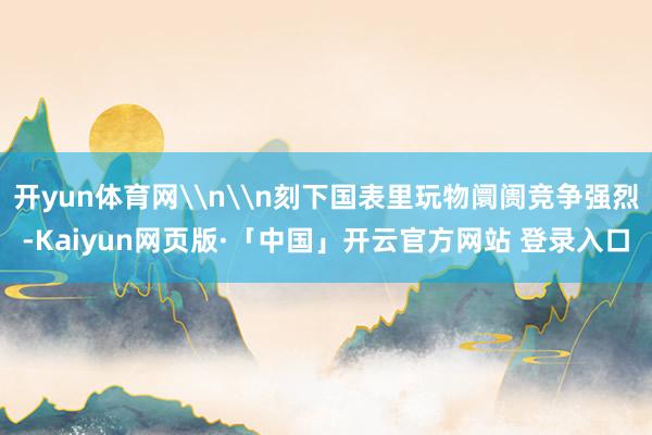 开yun体育网\n\n刻下国表里玩物阛阓竞争强烈-Kaiyun网页版·「中国」开云官方网站 登录入口