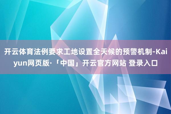 开云体育法例要求工地设置全天候的预警机制-Kaiyun网页版·「中国」开云官方网站 登录入口