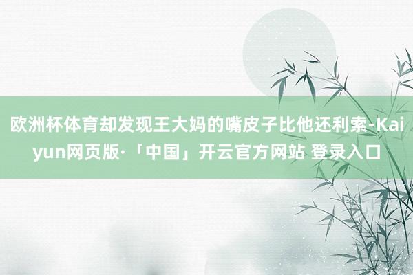 欧洲杯体育却发现王大妈的嘴皮子比他还利索-Kaiyun网页版·「中国」开云官方网站 登录入口