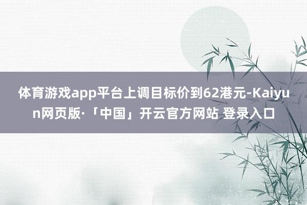 体育游戏app平台上调目标价到62港元-Kaiyun网页版·「中国」开云官方网站 登录入口